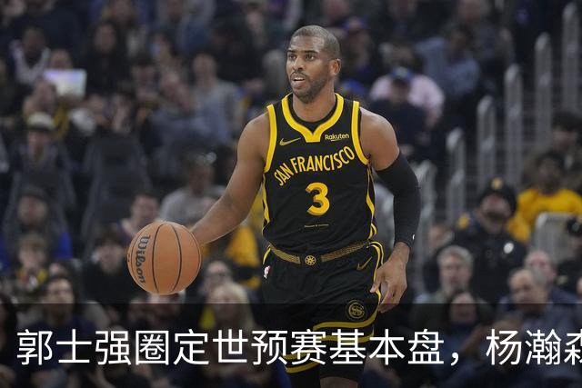 郭士强圈定世预赛基本盘，杨瀚森回归补齐内线拼图，徐杰有新动向！